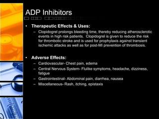 ADP Inhibitors
• Therapeutic Effects & Uses:
– Clopidogrel prolongs bleeding time, thereby reducing atherosclerotic
events in high risk patients. Clopidogrel is given to reduce the risk
for thrombotic stroke and is used for prophylaxis against transient
ischemic attacks as well as for post-MI prevention of thrombosis.
• Adverse Effects:
– Cardiovascular- Chest pain, edema
– Central Nervous System- Flulike symptoms, headache, dizziness,
fatigue
– Gastrointestinal- Abdominal pain, diarrhea, nausea
– Miscellaneous- Rash, itching, epistaxis
 