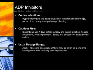 ADP Inhibitors
• Contraindications:
– Hypersensitivity to the actual drug itself, Intracranial hemorrhage,
peptic ulcer, or any other pathologic bleeding
• Cautious Use:
– Discontinue use 7 days before surgery and during lactation, hepatic
impairment, renal impairment. Safety and efficacy not established in
children.
• Usual Dosage Range:
– Adult- PO: 75 mg once daily; 300 mg may be given as a one-time
loading dose after coronary stent implantation
 