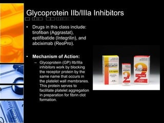 Glycoprotein IIb/IIIa Inhibitors
• Drugs in this class include:
tirofiban (Aggrastat),
eptifibatide (Integrilin), and
abciximab (ReoPro).
• Mechanism of Action:
– Glycoprotein (GP) IIb/IIIa
inhibitors work by blocking
the receptor protein by the
same name that occurs in
the platelet wall membranes.
This protein serves to
facilitate platelet aggregation
in preparation for fibrin clot
formation.
 