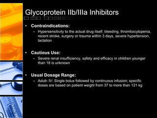 Glycoprotein IIb/IIIa Inhibitors
• Contraindications:
– Hypersensitivity to the actual drug itself, bleeding, thrombocytopenia,
recent stroke, surgery or trauma within 3 days, severe hypertension,
lactation
• Cautious Use:
– Severe renal insufficiency, safety and efficacy in children younger
than 18 is unknown
• Usual Dosage Range:
– Adult- IV: Single bolus followed by continuous infusion; specific
doses are based on patient weight from 37 to more than 121 kg
 