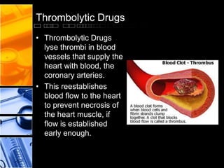 Thrombolytic Drugs
• Thrombolytic Drugs
lyse thrombi in blood
vessels that supply the
heart with blood, the
coronary arteries.
• This reestablishes
blood flow to the heart
to prevent necrosis of
the heart muscle, if
flow is established
early enough.
 
