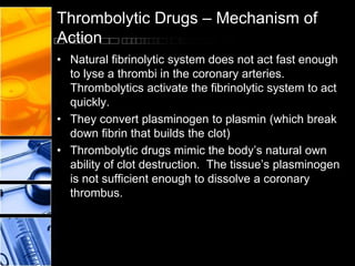 Thrombolytic Drugs – Mechanism of
Action
• Natural fibrinolytic system does not act fast enough
to lyse a thrombi in the coronary arteries.
Thrombolytics activate the fibrinolytic system to act
quickly.
• They convert plasminogen to plasmin (which break
down fibrin that builds the clot)
• Thrombolytic drugs mimic the body’s natural own
ability of clot destruction. The tissue’s plasminogen
is not sufficient enough to dissolve a coronary
thrombus.
 