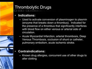 Thrombolytic Drugs
• Indications:
– Used to activate conversion of plasminogen to plasmin
(enzyme that breaks down a thrombus). Indicated for
the presence of a thrombus that significantly interferes
with blood flow on either venous or arterial side of
circulation.
– Acute Myocardial Infarction, arterial thrombosis, Deep
Venous Thrombosis, occlusion of shunt or catheter,
pulmonary embolism, acute ischemic stroke.
• Contraindications:
– Known drug allergies, concurrent use of other drugs to
alter clotting
 