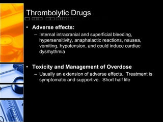 Thrombolytic Drugs
• Adverse effects:
– Internal intracranial and superficial bleeding,
hypersensitivity, anaphalactic reactions, nausea,
vomiting, hypotension, and could induce cardiac
dysrhythmia
• Toxicity and Management of Overdose
– Usually an extension of adverse effects. Treatment is
symptomatic and supportive. Short half life
 