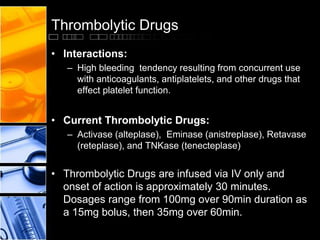 Thrombolytic Drugs
• Interactions:
– High bleeding tendency resulting from concurrent use
with anticoagulants, antiplatelets, and other drugs that
effect platelet function.
• Current Thrombolytic Drugs:
– Activase (alteplase), Eminase (anistreplase), Retavase
(reteplase), and TNKase (tenecteplase)
• Thrombolytic Drugs are infused via IV only and
onset of action is approximately 30 minutes.
Dosages range from 100mg over 90min duration as
a 15mg bolus, then 35mg over 60min.
 