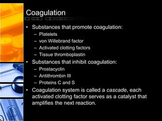 Coagulation
• Substances that promote coagulation:
– Platelets
– von Willebrand factor
– Activated clotting factors
– Tissue thromboplastin
• Substances that inhibit coagulation:
– Prostacyclin
– Antithrombin III
– Proteins C and S
• Coagulation system is called a cascade, each
activated clotting factor serves as a catalyst that
amplifies the next reaction.
 