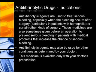 Antifibrinolytic Drugs - Indications
• Antifibrinolytic agents are used to treat serious
bleeding, especially when the bleeding occurs after
surgery (particularly in patients with hemophilia) or
certain other kinds of surgery. These medicines are
also sometimes given before an operation to
prevent serious bleeding in patients with medical
problems that increase the chance of serious
bleeding.
• Antifibrinolytic agents may also be used for other
conditions as determined by your doctor.
• This medicine is available only with your doctor's
prescription
 