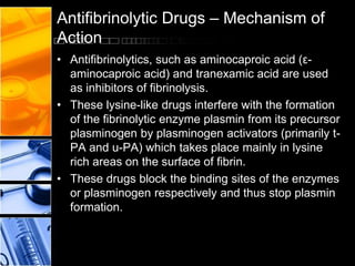 Antifibrinolytic Drugs – Mechanism of
Action
• Antifibrinolytics, such as aminocaproic acid (ε-
aminocaproic acid) and tranexamic acid are used
as inhibitors of fibrinolysis.
• These lysine-like drugs interfere with the formation
of the fibrinolytic enzyme plasmin from its precursor
plasminogen by plasminogen activators (primarily t-
PA and u-PA) which takes place mainly in lysine
rich areas on the surface of fibrin.
• These drugs block the binding sites of the enzymes
or plasminogen respectively and thus stop plasmin
formation.
 