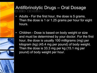 Antifibrinolytic Drugs – Oral Dosage
• Adults - For the first hour, the dose is 5 grams.
Then the dose is 1 or 1.25 grams per hour for eight
hours.
• Children - Dose is based on body weight or size
and must be determined by your doctor. For the first
hour, the dose is usually 100 milligrams (mg) per
kilogram (kg) (45.4 mg per pound) of body weight.
Then the dose is 33.3 mg per kg (15.1 mg per
pound) of body weight per hour.
 