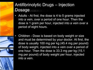 Antifibrinolytic Drugs – Injection
Dosage
• Adults - At first, the dose is 4 to 5 grams injected
into a vein, over a period of one hour. Then the
dose is 1 gram per hour, injected into a vein over a
period of eight hours.
• Children - Dose is based on body weight or size
and must be determined by your doctor. At first, the
dose is usually 100 mg per kg (45.4 mg per pound)
of body weight, injected into a vein over a period of
one hour. Then the dose is 33.3 mg per kg (15.1
mg per pound) of body weight per hour, injected
into a vein.
 