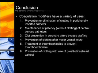 Conclusion
• Coagulation modifiers have a variety of uses:
1. Prevention or elimination of clotting in peripherally
inserted catheter
2. Maintenance of patency (without clotting) of central
venous catheters
3. Clot prevention in coronary artery bypass grafting
4. Prevention of clotting after major vessel injury
5. Treatment of thrombophlebitis to prevent
thromboembolism
6. Prevention of clotting with use of prosthetics (heart
valves)
 