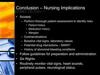Conclusion – Nursing Implications
• Access:
– Perform thorough patient assessment to identify risks
• Patient history
• Medication history
• Allergies
– Contraindications
– Baseline vital signs, laboratory values
– Potential drug interactions – MANY!
– History of abnormal bleeding conditions
• Follow guidelines for preparation and administration
• Six Rights.
• Routinely monitor vital signs, heart sounds,
peripheral pulses, neurological status.
 