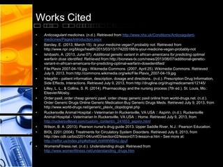 Works Cited
• Anticoagulant medicines. (n.d.). Retrieved from http://www.nhs.uk/Conditions/Anticoagulant-
medicines/Pages/Introduction.aspx
• Barclay, E. (2013, March 15). Is your medicine vegan? probably not. Retrieved from
http://www.npr.org/blogs/health/2013/03/13/174205188/is-your-medicine-vegan-probably-not
• Ishibashi, A. (2013, June 07). Additional genetic variant in african-americans for predicting optimal
warfarin dose identified. Retrieved from http://bionews-tx.com/news/2013/06/07/additional-genetic-
variant-in-african-americans-for-predicting-optimal-warfarin-dosedentified/
• File:Plavix 2007-04-19.jpg - Wikimedia Commons. (2007, April 25). Wikimedia Commons. Retrieved
July 9, 2013, from http://commons.wikimedia.org/wiki/File:Plavix_2007-04-19.jpg
• Integrilin - patient information, description, dosage and directions.. (n.d.). Prescription Drug Information,
Side Effects, Interactions. Retrieved July 9, 2013, from http://drugline.org/drug/medicament/12145/
• Lilley, L. L., & Collins, S. R. (2014). Pharmacology and the nursing process (7th ed.). St. Louis, Mo.:
Elsevier/Mosby.
• Order paxil, order cheap generic paxil, order cheap generic paxil online from world-drugs.net. (n.d.).
Order Generic Drugs Online Generic Medication Buy Generic Drugs Meds. Retrieved July 9, 2013, from
http://www.world-drugs.net/generic_plavix_clopidogrel.php
• Ruckersville Animal Hospital - Veterinarian In Ruckersville, VA USA :: Aspirin. (n.d.). Ruckersville
Animal Hospital - Veterinarian In Ruckersville, VA USA :: Home. Retrieved July 9, 2013, from
http://ruckersvillevet.com/custom_content/c_241653_aspirin.html
• Wilson, B. A. (2013). Pearson nurse's drug guide 2013. Upper Saddle River, N.J.: Pearson Education.
• BIOL 2201 (2004). Treatments for Circulatory System Disorders. Retrieved July 8, 2013, from
http://dev.cdli.ca/bio2201-04/unit03/section02/lesson07/3-lesson-a.htm - See more at:
http://reffor.us/index.php#sthash.rbWWWBnU.dpuf
• WomensFitness.net. (n.d.). Understanding drugs. Retrieved from
http://www.womenfitness.net/understanding_drugs.htm
 