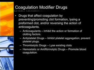 Coagulation Modifier Drugs
• Drugs that affect coagulation by
preventing/promoting clot formation, lysing a
preformed clot, and/or reversing the action of
anticoagulants.
– Anticoagulants – Inhibit the action or formation of
clotting factors.
– Antiplatelet Drugs – Inhibit platelet aggregation, prevent
platelet plugs.
– Thrombolytic Drugs – Lyse existing clots
– Hemostatic or Antifibrinolytic Drugs – Promote blood
coagulation.
 