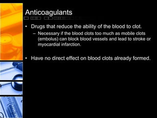 Anticoagulants
• Drugs that reduce the ability of the blood to clot.
– Necessary if the blood clots too much as mobile clots
(embolus) can block blood vessels and lead to stroke or
myocardial infarction.
• Have no direct effect on blood clots already formed.
 