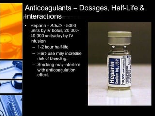 Anticoagulants – Dosages, Half-Life &
Interactions
• Heparin – Adults - 5000
units by IV bolus, 20,000-
40,000 units/day by IV
infusion.
– 1-2 hour half-life
– Herb use may increase
risk of bleeding.
– Smoking may interfere
with anticoagulation
effect.
 