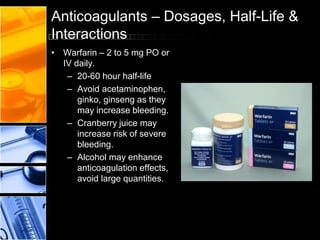 Anticoagulants – Dosages, Half-Life &
Interactions
• Warfarin – 2 to 5 mg PO or
IV daily.
– 20-60 hour half-life
– Avoid acetaminophen,
ginko, ginseng as they
may increase bleeding.
– Cranberry juice may
increase risk of severe
bleeding.
– Alcohol may enhance
anticoagulation effects,
avoid large quantities.
 