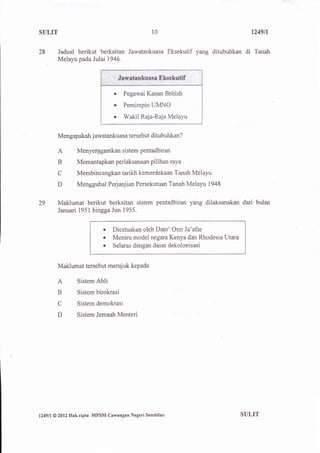 SULIT                                               10                                1249n


28         Jadual berikut berkaitan Jawatankuasa Eksekutif yang ditubuhkan          di Tanatr
           Melayu pada Julai 1946.




                                    a

                                    o

                                    o



           Mengapakah j awatankuasa tersebut ditubuhkan?

           A         Menyerpgamkan sistem pentadbiran
           B         Memantapkan perlaksanaan pilihan raya

           C         Membincangkan tarikh kemerdekaan Tanah Melayu

           D         Menggubal Perjanjian Persekutuan Tanah Melayu 1948


29         Maklumat berikut berkaitan sistem pentadbiran yang dilaksanakan dari bulan
           Januari 1951 hinggaJun 1955.


                                r   Dicetuskan oleh Dato' Onn Ja'afar
                                o   Meniru model negara Kenya dan Rhodesia Utara
                                o   Selaras dengan dasar dekolonisasi


           Maklumat tersebut merujuk kepada

           A         Sistem Ahli

           B         Sistem birokrasi

           C         Sistem demokrasi

           D         Sistem Jemaah Menteri




l249ll   @ 2012   Hak cipta MPSM Cawangan Negeri Sembilan                          SUTIT
 