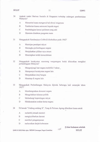 SULIT                                           1l                                  t249n

30      Apakah reaksi Barisan Sosialis     di   Singapura terhadap cadangan pembentukan
        Malaysia?

        A       Menuntut kuasa mengawal hal ehwal imigresen
        B       Pemberian kuasa autonomi kepada negeri
        C       Pembahagian kerusi parlimen yang adil
        D       Meminta diadakan pungutan suara


31      Mengapakah Suruhanjaya Cobbold ditubuhkan pada1962?

       A        Meninjau pendapat rakyat
       B        Merangka perlembagaan negara
       C.       Menjalarlkan pilihan raya umum
       D        Menetapkan tarikh kemerdekaan


32     Mengapakah kerakyatan seseorang warganegara boleh dilucutkan mengikut
       perlembagaan Malaysia?

       A        Mengunjungi luar negaxa melebihi 5 tahun ,
       B        Mempunyai kerakyatan negara lain
       C        Menjatuhkan imej bangsa
       D        Menetap di negara lain


33     Mengapakah Perlembangan Malaysia dipinda beberapa            kali   semenjak tahun
        1957?

       A        Membangunkan ekonomi negara
       B        Mengelakkan tekanan politik
       C        Melindungi kepentingan rakyat
       D        Melaksanakan arahan ketua negara


34     Di bawah "Undang-undang X", Yang di-Pertuan Agong diberikan kuasa untuk

       A        melantik jemaah menteri
       B        mengisytiharkan darurat
       C        memberi pengampunan
       D        melucutkan darjah kebesaran

                                                             ,   ll,ihat halaman   sebelah
l249ll @ [Il2%akcipta MPSM Cawangan   Negeri Sembilan
                                                      VS                       SULIT
 