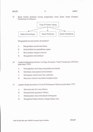 SULIT                                              12                        1249n


35       Rajah berikut berkaitan konsep pengasingan kuasa dalam sistem Kerajaan
         Persekutuan di Malaysia.


                                           Yang di-Pertuan Agong




                                               Badan Pelaksana



          Mengapakah konsep tersebut diwujudkan?


          A         Mengelakkan pembolotan kuasa
          B         Menj infatkan-kosaentadbiran n€gara

          C         Mewujudkan integrasi nasional
          D         Mengekalkan kemerdekaan


36        Apakah /BatlglnuApenubuhan Lembaga Kemajuan Tanah Persekutuan (FELDA)
          padatahun 1956?

          A         Meningkatkan taraf hidup masyarakat luar bandar
          B         Membantu memasarkan hasil pertanian
          C         Memajukan industri kecil dan sederhana
                                                                 

          D         Menyusun semula masyarakat mengikut kaum


37        Apakah faedah penubuhan Universiti Kebangsaan Malaysia pada tahun 1977?

          A         Memupuk jati diri orang MelaYu
          B         Memperkukuh perp aduan MelaYu
          C         Melaksanakan dasar kebudayaan kebangsaan
          D          Mengiktiraf bahasa Melayu sebagai bahasa ilmu




l249ll   @ 2012   Hak ciPta MPSM Cawangan Negeri Sembilan                 SULIT
 