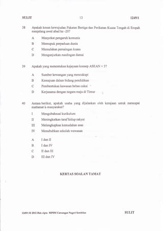 SULIT                                              l3                         1249fl


38        Apakah kesan kewujudan Pakatan Bertiga dan Perikatan Kuasa Tengah di Eropah
          menjelang awal abad ke -20?

          A          Menyekat pengaruh komunis
          B          Memupuk perpaduan dunia
          C          Memulakan persaingan kuas
          D          Menganjurkan rundingan damai


39        Apakah yang menentukan kejayaan konsep ASEAN + 3?

          A          Sumber kewangan yang mencukupi
          B          Kemajuan dalam bidang pendidikan
          C          Pembentukan kawasan bebas      cukai '
          D          Kerjasama dengan negara maju di       Timur   .1,




40        Antara berikut, apakah usaha yang dijalankan oleh kerajaan untuk mencapai
          matlamat k-masyarakat?

          I          Mengubahsuai kurikulum

          II         Meningkatkan taraf hidup rakyat
          n          Melengkapkan kemudahan asas

          ry         Menubuhkan sekolah wawasan

          A      IdanII
          B          IdanIV
          C          II danIII
          D          IIIdanIV



                                   KERTAS SOALAN TAMAT




l249ll@   2012 Hak   cipta MPSM Cawangan Negeri Sembilan                  SULIT
 