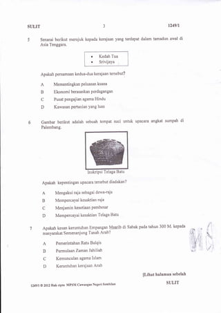a
SULIT                                             J                           1249ll


          Senarai berikut merujuk kepada kerajaan yang terdapat dalam tamadun awal di
          Asia Tenggara.

                                           r    Kedah Tua
                                           .    Srivijaya


          Apakah persamaan kedua-dua keraj aan tersebut?

          A         Mementingkan Peluasan kuasa
          B         Ekonomi berasaskan Perdagangan
          C         Pusatpengajian agamaHindu

          D         Kawasan pertanian Yang luas



          Gambar berikut adalah sebuah tempat suci untuk paaata angkat sumpah di
          Palembang.




                                         InskriPsi Telaga Batu

           Apakah kepentingan upacara tersebut diadakan?

           A         Mengakuiraja sebagai dewa-raja
           B         MemPercaYai kesaktian raja

           C         Menjamin kesetiaan Pembesar
           D         Mempercayai kesaktian Telaga Batu


           Apakah kesan keruntuhan Empangan M44rlb di Sabak pada tahun 300 M'
                                                                                          J
                                                                              kepada
7
           masyarakat Semenanjung Tanah Aral ?                                            &
                                                                                          '.
           A         Pemerintahan Ratu Balqis

           B         Permulaan ZamanJahiliah

           C          Kemunculan agama Islam
           D          Keruntuhan kerajaan Arab

                                                                 [Lihat halaman sebelah
                                                                             SULIT
 l24gll   @ 2012   Hak cipta MPSM Cawangan Negeri Sembilan
 