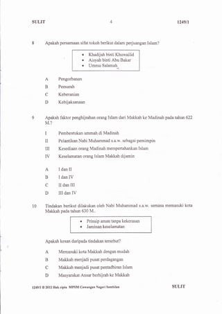 SULIT                                                                         1249/1




I         Apakah persamaan sifat tokoh berikut dalam perjuangan Islam?

                                   o   Khadijah binti Khuwailid
                                   .   Aisyah binti Abu Bakar
                                   .   Ummu Salamah


          A          Pengorbanan

          B          Pemurah
          C          Keberanian
          D          Kebijaksanaan



9         Apakah faktor penghijrahan orang Islam dari Makkah ke Madinah pada tahun 622
          M.?

          I          Pembentukan ummah di Madinah
          II         Pelantikan Nabi Muhammad s.a.w. sebagai pemimpin
          n          Kesediaan orang Madinah mempertahankan Islam
          IV         Keselamatan orang Islam Makkah dijamin


          A          IdanII
          B          IdanlV
          C          II dan III
          D          IIIdanIV

l0         Tindakan berikut dilakukan oleh Nabi Muhammad s.a.w. semasa memasuki kota
           Makkah pada tahun 630 M.,

                                  o    Prinsip aman tanpa kekerasan
                                  o    Jaminan keselamatan


           Apakah kesan daripada tindakan tersebut?

           A         Memasuki kota Makkah dengan mudah
           B         Makkah menjadi pusat perdagangan
           C         Makkah menjadi pusat pentadbiran Islam
           D         Masyarakat Ansar berhijrah ke Makkah


lz4gtl   @ 2012   Hak cipta MPSM Cawangan Negeri   Sembilan                SULIT
 