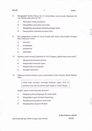 SIILIT                                                                                  t249tl

1l         Mengapakah Saidina Hassan bin           Ali   menyerahkan kuasa kepada Mqrryly"Ah bin
           Abu Suffian pada tahun 661 M.?

           A         Melicinkan sistem pentadbiran
           B         Mengelakkan perpecahan umat Islam
           C

           D         Mengukuhkan kedudukan kerajaan Islam


12         Ilmu pengetahuan tersebar ke benua Eropah pada zaman pemerintahan Kerajaan
           Bani Abbasiyah melalui

          A          penulisan

          B          perdagangan

          C          perkahwinan

          D          peperangan


13         Sekiranya anda seorang Syahbandar di Asia Tenggara, apakah tugas utama anda?

          A          Mengawal keselamatan perairan
          B          Menguruskan khazanah negara
          C          Menjadi hakim di pelabuhan
          D          Mentadbir pelabuhan


14        Maklumat berikut berkaitan z man pemerintahan Sultan Iskandar Muda Mahkota
          Alam.


                    Acheh telah berusaha menaungi beberapa negeri kecil di
                    Sumatera Utara dan menakluki negeri-negeri di Tanah Melayu


          Apakah tujuan Acheh bertindak demikian?

          A          Menguasai jalan perdagangan di Lautan Hindi

          B          Mengelakkan agama Kristian berkembang
          C          Menjadi pusat pentadbiran dunia Islam                                         (
          D          Menghapuskan pengaruh Belanda                                                 L




                                                                         [Lihat halaman sebelah
l24gll   @ 2012   Hak cipta MPSM Cawangan Negeri   Scmbilan                          SULIT
 