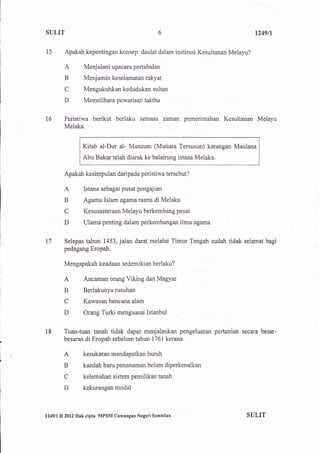 SULIT                                               6                            t249t1


l5         Apakah kepentingan konsep daulat dalam institusi Kesultanan Melayu?

           A         Menjalani upacara pertabalan
           B         Menjamin keselamatan rakya
           C         Mengukuhkan kedudukan sultan
           D         Memelihara pewarisan taktha


16         Peristiwa berikut berlaku semasa zaman pemerintahan Kesultanan Melayu
           Melaka,


                     Kitab al-Dur al- Manzum (Mutiara Tersusun) karangan Maulana
                     Abu Bakar telah diarak ke balairung istana Melaka.

           Apakah kesimpulan daripada peristiwa tersebut?

           A         Istana sebagai pusat pengajian
           B         Agama Islam agamarasmi di Melaka
           C         Kesusasteraan Melayu berkembang pesat

           D         Ulama penting dalam perkembangan ilmu agama


17        Selepas tahun 1453,jalan darat melalui Timur Tengah sudah tidak selamat bagi
          pedagang Eropah.

           Mengapakah keadaan sedemikian berlaku?

           A         Ancaman orang Viking dan Magyar
           B         Berlakunya rusuhan
           C         Kawasan bencana alam

           D         Orang Turki menguasai Istanbul


18        Tuan-tuan tanah tidak dapat menjalankan pengeluaran pertanian secara besar-
          besaran di Eropah sebelum tahun 1761 kerana

          A          kesukaran mendapatkan buruh

          B          kaedah baru penanaman belum diperkenalkan

          C          kelemahan sistem pemilikan tanah
          D          kekurangan modal



l249ll   @ 2012   Hak cipta MPSM Cawangan Negeri Sembilan                    SULIT
 