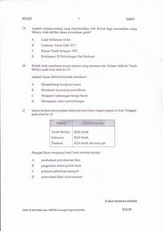 SIILIT                                               7                                 1249n

t9        Apakah undang-undang yang diperkenalkan oleh British bagi memastikan orang
          Melayu tidak terlibat dalam perusahaan getah?

          A          Land Settlement Order
          B          Enakmen Tanah Padi 1917

           C         Kanun Tanah Selangor 1891
          D          Proklamasi III Pelindungan Hak Peribumi


20        British telah membawa masuk pekerja asing terutama dari Selatan India ke Tanah
          Melayu pada awal abad ke-20.

          Apakah tirjuan British bertindak demikian?

          A          Mengimbangi komposisi kaum
          B          Membantu kerja-kerjapentadbiran
          C          Mengatasi kekurangan tenaga buruh
          D          Memajukan sektor perlombonga


2l        Jadual berikut menunjukkan kekayaan hasil bumi negara-negara di Asia Tenggara
          pada abad ke-18.




                              Tanah Melayu       Bijih timah
                             Indonesia           Bijih timah
                              Thailand           Bijih timah dan kayu jati


          Penjajah Barat menguasai hasil bumi tersebut melalui

          A          pembukaan perindustrian baru

          B          pengenalan sistem politik barat

          C          peluasan pelabuhan entreport

          D          pemerintah diberi keistimewaan




                                                                         [Lihat halaman sebelah

l249ll   @ 2012   Hak cipta MPSI{ Cawangan Negeri Sembilan                          SULIT
 