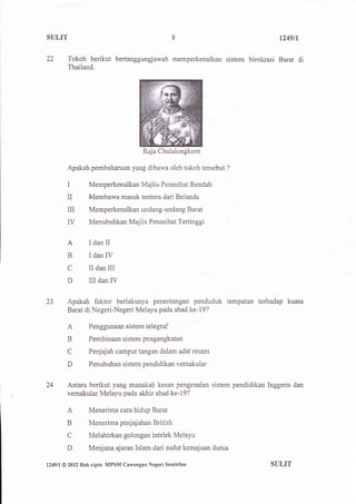 SULIT                                              8                          t249n

22         Tokoh berikut bertanggungjawab memperkenalkan sistem birokrasi Barat di
           Thailand.




                                        Raja Chulalongkorn

           Apakah pembaharuan yang dibawa oleh tokoh tersebut     ?


           I         Memperkenalkan Majlis Penasihat Rendah
           II        Membawa masuk tentera dari Belanda
           il        Memperkenalkan undang-undang Barat
           ry        Menubuhkan Majlis Penasihat Tertinggi


           A         I dan II
           B         I dan IV
           C         II dan III
           D         iII   dan   IV

23         Apakah faktor berlakunya penentangan penduduk tempatan terhadap kuasa
           Barat di Negeri-Negeri Melayu pada abad ke-19?

           A         Penggunaan sistem telegraf

           B         Pembinaan sistem pengangkutan

           C         Penjajah campur tangan dalam adat resam

           D         Penubuhan sistem pendidikan vemakular


24         Antara berikut yang manakah kesan pengenalan sistem pendidikan lnggeris dan
           vernakular Melayu pada akhir abad ke-I9?

           A         Menerima cara hidup Barat
           B         Menerima penj aj ahan British
           C         Melahirkan golongan intelek Melayu
          D          Menjana ajaran Islam dari sudut kemajuan dunia

l249ll   @ 2012   Hakcipta MPSM Cawangan Negeri Sembilan                   SULIT
 