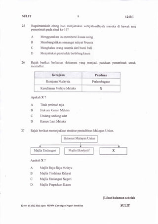 SULIT                                                                                   1249n

25         Bagaimanakah orang Itali menyatukan wilayah-wilayah mereka             di bawah satu
           pemerintah pada abad ke-19?

           A          Menggunakan isu membenci kuasa asing
           B          Membangkitkan semangat rakyat Prussia
           C          Menghalau orang Austria dari bumi Itali
           D         Menyatukan penduduk berbilang kaum


26         Rajah berikut berkaitan dokumen yang menjadi panduan pemerintah untuk
           mentadbir.




                             Kerajaan Malaysia                  Perlembagaan

                     Kesultanan Melayu Melaka                        X

           Apakah X ?

           A         Titah perintah raja
           B         Hukum Kanun Melaka
           C         Undang-undang adat
           D         Kanun Laut Melaka


27         Rajah berikut menunjukkan struktur pentadbiran Malayan Union.

                                         Gabenor Malayan Union



                                             Majlis Eksekutif


           Apakah X      ?


           A         Majlis Raja-Raja Melayu
           B         Majlis Tindakan Rakyat
           C         Majlis Undangan Negeri
           D         Majlis Perpaduan Kaum



                                                                         [Lihat halaman sebelah

l249ll   @ 2012   Hak cipta MPSM Cawangan Negeri Sembilan                            SULIT
 