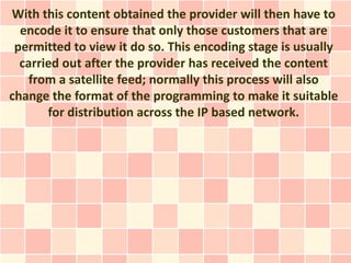 With this content obtained the provider will then have to
  encode it to ensure that only those customers that are
 permitted to view it do so. This encoding stage is usually
  carried out after the provider has received the content
    from a satellite feed; normally this process will also
change the format of the programming to make it suitable
       for distribution across the IP based network.
 