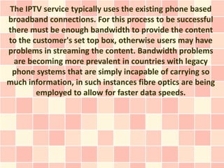 The IPTV service typically uses the existing phone based
broadband connections. For this process to be successful
there must be enough bandwidth to provide the content
to the customer's set top box, otherwise users may have
problems in streaming the content. Bandwidth problems
 are becoming more prevalent in countries with legacy
 phone systems that are simply incapable of carrying so
much information, in such instances fibre optics are being
        employed to allow for faster data speeds.
 