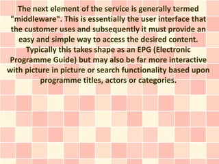 The next element of the service is generally termed
 "middleware". This is essentially the user interface that
 the customer uses and subsequently it must provide an
   easy and simple way to access the desired content.
     Typically this takes shape as an EPG (Electronic
Programme Guide) but may also be far more interactive
with picture in picture or search functionality based upon
         programme titles, actors or categories.
 