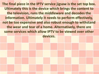 The final piece in the IPTV service jigsaw is the set top box.
 Ultimately this is the device which brings the content to
   the television, runs the middleware and decodes the
  information. Ultimately it needs to perform effectively,
not be too expensive and also robust enough to withstand
   the wear and tear of a home. Alternatively, there are
 some services which allow IPTV to be viewed over other
                           devices.
 