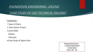 FOUNDATION ENGINEERING -20CE502
“CASE STUDY OF GEO TECHNICAL FAILURES”
 CONTENTS :-
 1.Types of Dams
 2. Dam Failure Criteria
 3.Land Slides
 a)Types
 b)Causes
 4.Case Study of Vajont Dam
PRESENTATION BY :-
L.VEERA BRAHMAM
Y20ACE469
ROLL NO : 98
 