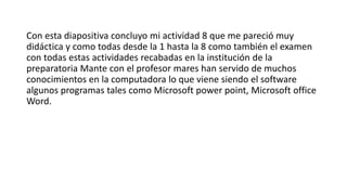 Con esta diapositiva concluyo mi actividad 8 que me pareció muy
didáctica y como todas desde la 1 hasta la 8 como también el examen
con todas estas actividades recabadas en la institución de la
preparatoria Mante con el profesor mares han servido de muchos
conocimientos en la computadora lo que viene siendo el software
algunos programas tales como Microsoft power point, Microsoft office
Word.
 