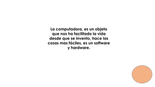 La computadora, es un objeto
que nos ha facilitado la vida
desde que se invento, hace las
cosas mas fáciles, es un software
y hardware.
