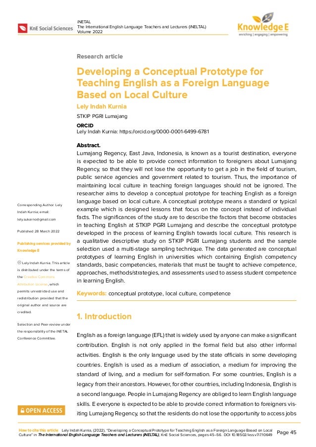 iNETAL
The International English Language Teachers and Lecturers (iNELTAL)
Volume 2022
Research article
Developing a Conceptual Prototype for
Teaching English as a Foreign Language
Based on Local Culture
Lely Indah Kurnia
STKIP PGRI Lumajang
ORCID
Lely Indah Kurnia: https://orcid.org/0000-0001-6499-6781
Abstract.
Lumajang Regency, East Java, Indonesia, is known as a tourist destination, everyone
is expected to be able to provide correct information to foreigners about Lumajang
Regency, so that they will not lose the opportunity to get a job in the field of tourism,
public service agencies and government related to tourism. Thus, the importance of
maintaining local culture in teaching foreign languages should not be ignored. The
researcher aims to develop a conceptual prototype for teaching English as a foreign
language based on local culture. A conceptual prototype means a standard or typical
example which is designed lessons that focus on the concept instead of individual
facts. The significances of the study are to describe the factors that become obstacles
in teaching English at STKIP PGRI Lumajang and describe the conceptual prototype
developed in the process of learning English towards local culture. This research is
a qualitative descriptive study on STKIP PGRI Lumajang students and the sample
selection used a multi-stage sampling technique. The data generated are conceptual
prototypes of learning English in universities which containing English competency
standards, basic competencies, materials that must be taught to achieve competence,
approaches, methods/strategies, and assessments used to assess student competence
in learning English.
Keywords: conceptual prototype, local culture, competence
1. Introduction
English as a foreign language (EFL) that is widely used by anyone can make a significant
contribution. English is not only applied in the formal field but also other informal
activities. English is the only language used by the state officials in some developing
countries. English is used as a medium of association, a medium for improving the
standard of living, and a medium for self-formation. For some countries, English is a
legacy from their ancestors. However, for other countries, including Indonesia, English is
a second language. People in Lumajang Regency are obliged to learn English language
skills. E everyone is expected to be able to provide correct information to foreigners vis-
iting Lumajang Regency, so that the residents do not lose the opportunity to access jobs
How to cite this article: Lely Indah Kurnia, (2022), “Developing a Conceptual Prototype for Teaching English as a Foreign Language Based on Local
Culture” in The International English Language Teachers and Lecturers (iNELTAL), KnE Social Sciences, pages 45–56. DOI 10.18502/kss.v7i7.10649
Page 45
Corresponding Author: Lely
Indah Kurnia; email:
lely.sukarno@gmail.com
Published 28 March 2022
Publishing services provided by
Knowledge E
Lely Indah Kurnia. This article
is distributed under the terms of
the Creative Commons
Attribution License, which
permits unrestricted use and
redistribution provided that the
original author and source are
credited.
Selection and Peer-review under
the responsibility of the iNETAL
Conference Committee.
 