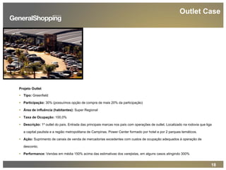 18
Outlet Case
Projeto Outlet
Tipo: Greenfield
Participação: 30% (possuímos opção de compra de mais 20% da participação)
Área de influência (habitantes): Super Regional
Taxa de Ocupação: 100,0%
Descrição: 1º outlet do país. Entrada das principais marcas nos país com operações de outlet. Localizado na rodovia que liga
a capital paulista e a região metropolitana de Campinas. Power Center formado por hotel e por 2 parques temáticos.
Ação: Suprimento de canais de venda de mercadorias excedentes com custos de ocupação adequados à operação de
desconto.
Performance: Vendas em média 150% acima das estimativas dos varejistas, em alguns casos atingindo 300%
 