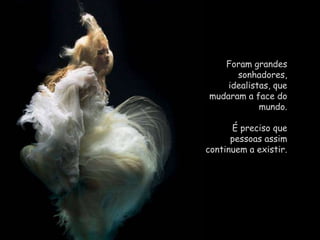 Foram grandes sonhadores, idealistas, que mudaram a face do mundo. É preciso que pessoas assim continuem a existir. 