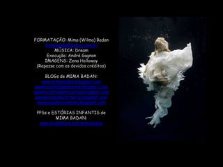 FORMATAÇÃO: Mima (Wilma) Badanmimabadan@yahoo.com.brMÚSICA: DreamExecução: André GagnonIMAGENS: Zena Holloway(Repasse com os devidos créditos)BLOGsde MIMA BADAN:www.mimabadan.blogspot.comwwwrecantodepalavras.blogspot.comwwwrecantodasreceitas.blogspot.comwwwpurezadoutrinaria.blogspot.comwwwcasadavovomima.blogspot.comPPSs e ESTÓRIAS INFANTIS deMIMA BADAN:www.slideshare.net/mimabadan