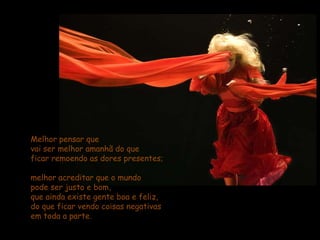 Melhor pensar que                                                vai ser melhor amanhã do que                           ficar remoendo as dores presentes; melhor acreditar que o mundo                             pode ser justo e bom,                                         que ainda existe gente boa e feliz,                        do que ficar vendo coisas negativas                    em toda a parte.