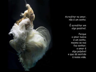 Acreditar no amor,                    não é um sonho. É acreditar em                      algo possível. Porque                                        o amor nunca                     é um sonho,                           mesmo se nos                             faz sonhar;                                o amor é                               algo palpável                           e que dá sentido                             à nossa vida.