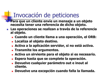 Invocación de peticiones
 Para que un cliente envíe un mensaje a un objeto
necesita tener una referencia de dicho objeto.
 Las operaciones se realizan a través de la referencia
al objeto.
 Cuando un cliente llama a una operación, el ORB:
 Localiza al objeto destino.
 Activa a la aplicación servidor, si no está activa.
 Transmite los argumentos.
 Activa un sirviente para el objeto si es necesario.
 Espera hasta que se complete la operación.
 Devuelve cualquier parámetro out e inout al
cliente.
 Devuelve una excepción cuando falla la llamada.
 