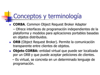 Conceptos y terminología
 CORBA. Common Object Request Broker Adapter
– Ofrece interfaces de programación independientes de la
plataforma y modelos para aplicaciones portables basadas
en objetos distribuidos.
 ORB (Object Request Broker). Permite la comunicación
transparente entre clientes de objetos.
 Objeto CORBA: entidad virtual que puede ser localizada
por un ORB y que puede aceptar peticiones de clientes.
– Es virtual, se concreta en un determinado lenguaje de
programación.
 