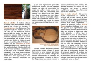 O jacarandá da Bahia: espécie quase extinta
Canadá e Bahia - A madeira utilizada
no tampo vem provavelmente de uma
espécie de pinheiro do Canadá. O
Abeto Engelmann (ou Spruce ou Picea
Engelmannii) é uma madeira leve e de
cor clara. O tom escuro de marrom
avermelhado do violão de João era
obtido (nos idos de 1970) com corante
misturado à primeira camada de verniz.
Se pudéssemos ver a outra face da
madeira, por dentro do violão, ela seria
de um amarelinho pálido. O fundo e as
laterais são de Jacarandá da Bahia
(Dalbergia Nigra – uma madeira original
das regiões de Mata Atlântica do Brasil)
muito nobre e valorizada por luthiers do
mundo todo (que a chamam brazilian
rosewood). Hoje, esse Jacarandá está
quase extinto, seu corte e venda são
proibidos há anos e por isso as raras
peças que restaram guardadas são
muito caras.
O que pode impressionar quem não
entende de violão é que as madeiras
usadas na caixa de ressonância (o
corpo do violão) muitas vezes têm
espessura entre 2 e 4 milímetros. Isso
mesmo. São bem fininhas para pode-
rem vibrar e produzir som com algum
volume. O rigor na construção, o trata-
mento da cobertura de verniz e o cui-
dado do músico são formas de contor-
nar a consequente fragilidade do instru-
mento.
O interior de um Di Giorgio antigo:
leque harmônico diminuto
Existem também estruturas internas
que reforçam tampo e fundo. O leque
harmônico é uma dessas estruturas
delicadas que tem também a função de
impedir descontroles na vibração do
tampo, separando e filtrando as diferen-
tes frequências (os graves, médios e
agudos produzidos pelas cordas). Os
acordes em bloco, tão usados por JG,
certamente não teriam o mesmo
equilíbrio se tampo e leque harmônico
fossem mal construídos.
Isso é muito natural - Há, porém,
muitos especialistas da luthieria e
músicos que incluem o violão de João
ao infinito rol de suas excentricidades.
Assim resumiriam: “um gênio da música
tocando num violão vagabundo”. O
maestro e violonista baiano Aderbal
Duarte, estudioso da bossa nova e um
dos poucos que experimentou tocar
nesse Tárrega, ressalta a habilidade de
João em controlar o volume de cada
corda pinçada, e afirma que o
instrumento de João é como tantos,
ordinário: “O violão dele tem todas as
imperfeições que todos os violões têm...
Me lembro que a quarta corda, se você
tocá-la um pouco mais forte, ela estoura
(faz um ruído não desejável). Entre a
sexta e a quarta corda tem uma
descompensação, mas ele sabe, e faz
disso uma coisa fantástica. Por isso ele
não troca de violão assim tão fácil. Ele
já conseguiu equalizar. O controle que
ele tem das notas do acorde, a técnica
de mão direita dele é uma coisa que eu
nunca vi nada igual. O violão sai pronto,
equalizado, como no disco.”
 