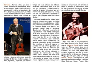 Mercado - Parece então, que toda a
beleza sonora que conhecemos acon-
tece apesar do violão (mais do que por
causa dele); o mérito seria exclusivo de
João. Ocorre que ainda assim, a mítica
criada em torno da marca e do modelo
sobrevive com alguma força, inclusive no
João no Theatro
Municipal do Rio
em 2008
exterior. Há gente cobrando e pagando
caro por Di Giorgios medianos, aqui, na
Itália, Inglaterra, Japão etc, ao mesmo
tempo em que artistas da luthieria
produzem verdadeiras joias que não
são tão disputadas. Independente da
escolha de João, é inegável que um
instrumento produzido de modo artesa-
nal por um profissional experiente é
melhor que qualquer violão feito numa
fábrica.
Um fator preponderante para a quali-
dade de timbre produzida por um violão
reside também na idade de suas madei-
ras. Em condições normais, uma madei-
ra costuma perder, aos poucos, sua
umidade natural para o ambiente.
Quanto mais velha, mais seca se torna.
E quanto mais seca, melhor é a respos-
ta de suas vibrações e melhor o som
resultante do instrumento. Exemplares
com mais de 20 ou 30 anos são
bastante valorizados. Eles melhoram
com o tempo. Talvez o timbre do Tár-
rega de João tenha “aberto” (no jargão
dos músicos e luthiers) durante o
período em que esteve guardado (de
1969 a 1980). Mas não é só isso que
diferencia esse violão dos produzidos
atualmente. Nas últimas décadas, o
mercado de instrumentos no Brasil
sofreu com a entrada de itens muito
baratos e de baixa qualidade. Há alguns
instrumentos a venda hoje (principal-
mente importados) que mais parecem
caixas de compensado em formato de
violão. A ameaça da concorrência deve
ter sido uma causa do declínio no nível
de excelência comum aos Di Giorgio.
Caetano e seu
Tárrega em
1976
Nos anos 1960 e 70 praticamente
toda MPB se fazia com violões dessa
marca. Caetano Veloso usou muitas
vezes um Tárrega quase igual ao de
João, inclusive no famoso show "Doces
Bárbaros" de 1976. Tom Jobim man-
tinha um desses em seu sítio na região
serrana do Rio (onde compôs Águas de
Março, gravada por João em 1973).
Dorival Caymmi, Gonzaguinha e Nara
Leão também tinham os seus Tárregas.
Chico Buarque, Baden Powell, João
 