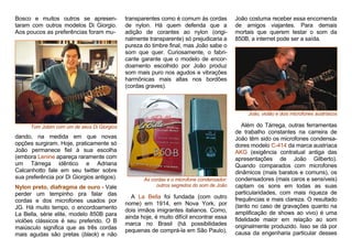 Bosco e muitos outros se apresen-
taram com outros modelos Di Giorgio.
Aos poucos as preferências foram mu-
Tom Jobim com um de seus Di Giorgios
dando, na medida em que novas
opções surgiram. Hoje, praticamente só
João permanece fiel à sua escolha
(embora Lenine apareça raramente com
um Tárrega idêntico e Adriana
Calcanhotto fale em seu twitter sobre
sua preferência por Di Giorgios antigos).
Nylon preto, diafragma de ouro - Vale
perder um tempinho pra falar das
cordas e dos microfones usados por
JG. Há muito tempo, o encordoamento
La Bella, série elite, modelo 850B para
violões clássicos é seu preferido. O B
maiúsculo significa que as três cordas
mais agudas são pretas (black) e não
transparentes como é comum às cordas
de nylon. Há quem defenda que a
adição de corantes ao nylon (origi-
nalmente transparente) só prejudicaria a
pureza do timbre final, mas João sabe o
som que quer. Curiosamente, o fabri-
cante garante que o modelo de encor-
doamento escolhido por João produz
som mais puro nos agudos e vibrações
harmônicas mais altas nos bordões
(cordas graves).
As cordas e o microfone condensador:
outros segredos do som de João
A La Bella foi fundada (com outro
nome) em 1914, em Nova York, por
dois irmãos imigrantes italianos. Como,
ainda hoje, é muito difícil encontrar essa
marca no Brasil (há possibilidades
pequenas de comprá-la em São Paulo),
João costuma receber essa encomenda
de amigos viajantes. Para demais
mortais que querem testar o som da
850B, a internet pode ser a saída.
João, violão e dois microfones austríacos
Além do Tárrega, outras ferramentas
de trabalho constantes na carreira de
João têm sido os microfones condensa-
dores modelo C-414 da marca austríaca
AKG (exigência contratual antiga das
apresentações de João Gilberto).
Quando comparados com microfones
dinâmicos (mais baratos e comuns), os
condensadores (mais caros e sensíveis)
captam os sons em todas as suas
particularidades, com mais riqueza de
frequências e mais clareza. O resultado
(tanto no caso de gravações quanto na
amplificação de shows ao vivo) é uma
fidelidade maior em relação ao som
originalmente produzido. Isso se dá por
causa da engenharia particular desses
 